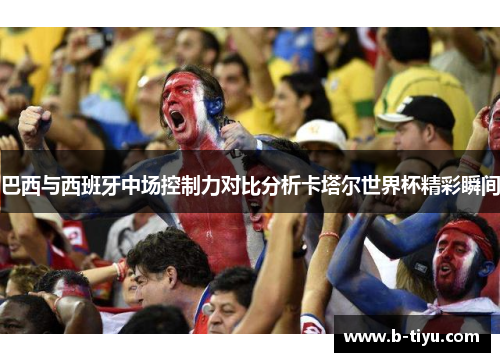 巴西与西班牙中场控制力对比分析卡塔尔世界杯精彩瞬间