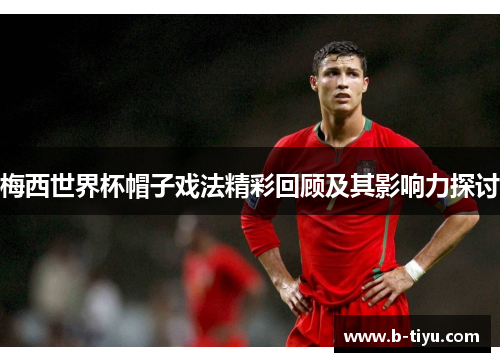 梅西世界杯帽子戏法精彩回顾及其影响力探讨