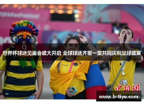 世界杯球迷见面会盛大开启 全球球迷齐聚一堂共同庆祝足球盛宴