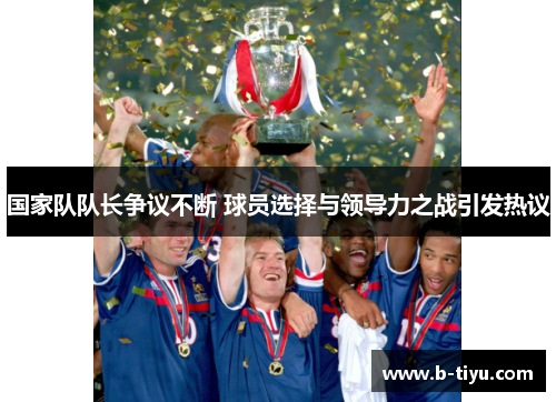 国家队队长争议不断 球员选择与领导力之战引发热议