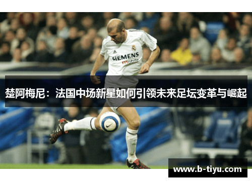 楚阿梅尼：法国中场新星如何引领未来足坛变革与崛起