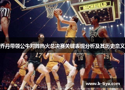 乔丹带领公牛对阵热火总决赛关键表现分析及其历史意义