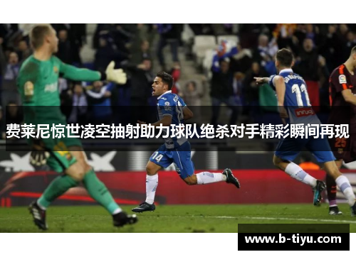 费莱尼惊世凌空抽射助力球队绝杀对手精彩瞬间再现