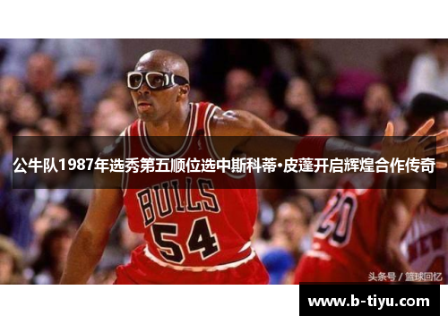 公牛队1987年选秀第五顺位选中斯科蒂·皮蓬开启辉煌合作传奇