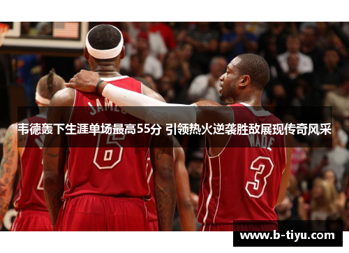韦德轰下生涯单场最高55分 引领热火逆袭胜敌展现传奇风采