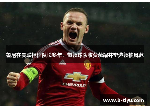 鲁尼在曼联担任队长多年，带领球队收获荣耀并塑造领袖风范