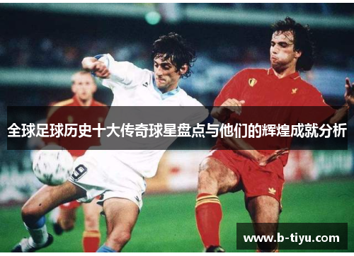 全球足球历史十大传奇球星盘点与他们的辉煌成就分析