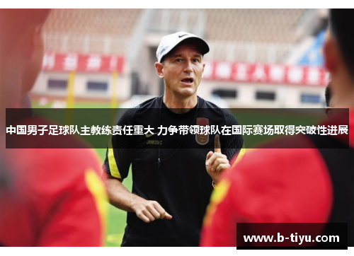 中国男子足球队主教练责任重大 力争带领球队在国际赛场取得突破性进展