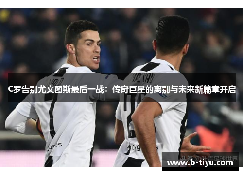 C罗告别尤文图斯最后一战：传奇巨星的离别与未来新篇章开启