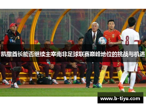 凯撒酋长能否继续主宰南非足球联赛巅峰地位的挑战与机遇