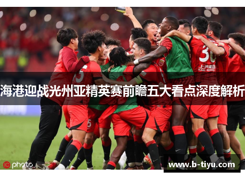 海港迎战光州亚精英赛前瞻五大看点深度解析