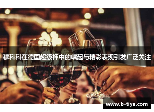 穆科科在德国超级杯中的崛起与精彩表现引发广泛关注