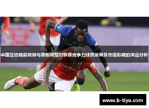 中国足协降薪政策与赛制调整对联赛竞争力球员发展及市场影响的深远分析
