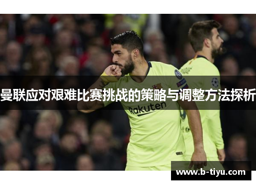 曼联应对艰难比赛挑战的策略与调整方法探析