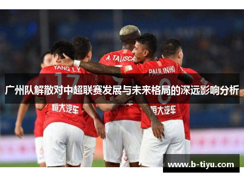广州队解散对中超联赛发展与未来格局的深远影响分析