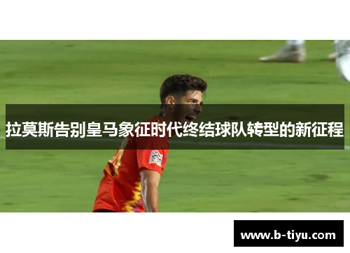 拉莫斯告别皇马象征时代终结球队转型的新征程