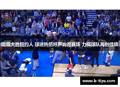 雷霆大胜纽约人 球迷热情呼声响彻赛场 力挺球队再创佳绩