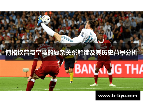 博格坎普与皇马的复杂关系解读及其历史背景分析 博格坎普与皇马的复杂关系解读及其历史背景分析