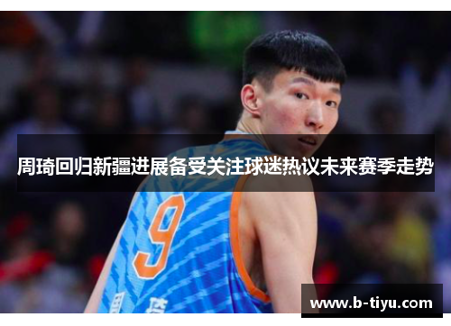 周琦回归新疆进展备受关注球迷热议未来赛季走势