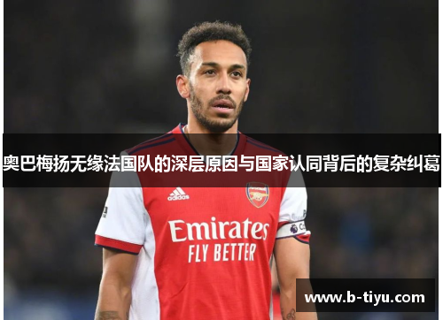 奥巴梅扬无缘法国队的深层原因与国家认同背后的复杂纠葛