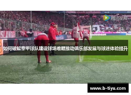 如何破解意甲球队建设球场难题推动俱乐部发展与球迷体验提升