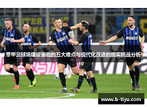 意甲足球场建设面临的五大难点与现代化改造的现实挑战分析 意甲足球场建设面临的五大难点与现代化改造的现实挑战分析