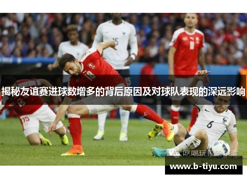 揭秘友谊赛进球数增多的背后原因及对球队表现的深远影响