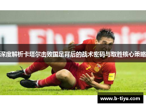 深度解析卡塔尔击败国足背后的战术密码与取胜核心策略 深度解析卡塔尔击败国足背后的战术密码与取胜核心策略
