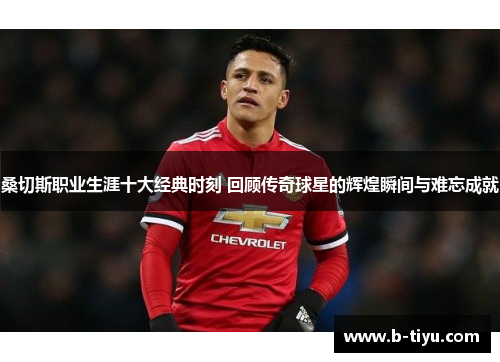 桑切斯职业生涯十大经典时刻 回顾传奇球星的辉煌瞬间与难忘成就 桑切斯职业生涯十大经典时刻 回顾传奇球星的辉煌瞬间与难忘成就